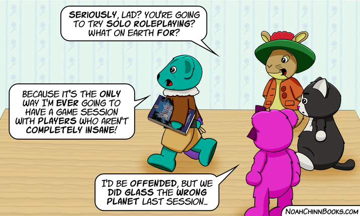 SERIOUSLY, LAD? YOU'RE GOING TO TRY SOLO ROLEPLAYING? WHAT ON EARTH FOR? BECAUSE IT'S THE ONLY WAY I'M EVER GOING TO HAVE A GAME SESSION WITH PLAYERS WHO AREN'T COMPLETELY INSANE! I'D BE OFFENDED, BUT WE DID GLASS THE WRONG PLANET LAST SESSION... NOAHCHINNBOOKS.COM