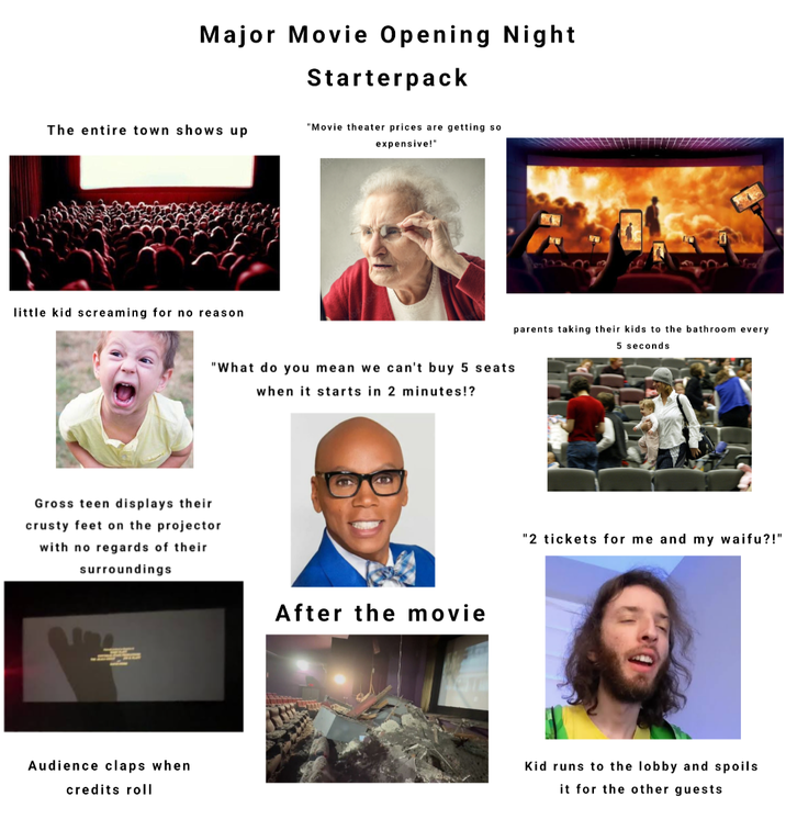 Major Movie Opening Night Starterpack The entire town shows up little kid screaming for no reason "Movie theater prices are getting so expensive!" "What do you mean we can't buy 5 seats when it starts in 2 minutes!? Gross teen displays their crusty feet on the projector with no regards of their surroundings Audience claps when credits roll After the movie parents taking their kids to the bathroom every 5 seconds "2 tickets for me and my waifu?!" Kid runs to the lobby and spoils it for the other guests