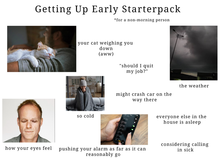 Getting Up Early Starterpack *for a non-morning person your cat weighing you down (aww) "should I quit my job?" might crash car on the way there 06:45 06:50 so cold 07:00 07:10 07:10 07:15 07:20 07.30 how your eyes feel pushing your alarm as far as it can reasonably go the weather everyone else in the house is asleep considering calling in sick