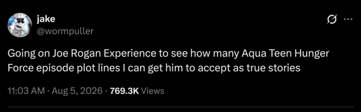 017 IT jake @wormpuller Going on Joe Rogan Experience to see how many Aqua Teen Hunger Force episode plot lines I can get him to accept as true stories 11:03 AM Aug 5, 2026 · 769.3K Views