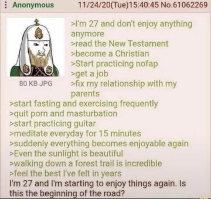 Anonymous 80 KB JPG 11/24/20(Tue)15:40:45 No.61062269 >I'm 27 and don't enjoy anything anymore >read the New Testament >become a Christian >Start practicing nofap >get a job >fix my relationship with my parents >start fasting and exercising frequently >quit p--- and m----------- >start practicing guitar >meditate everyday for 15 minutes >suddenly everything becomes enjoyable again >Even the sunlight is beautiful >walking down a forest trail is incredible >feel the best I've felt in years I'm 27 and I'm starting to enjoy things again. Is this the beginning of the road?