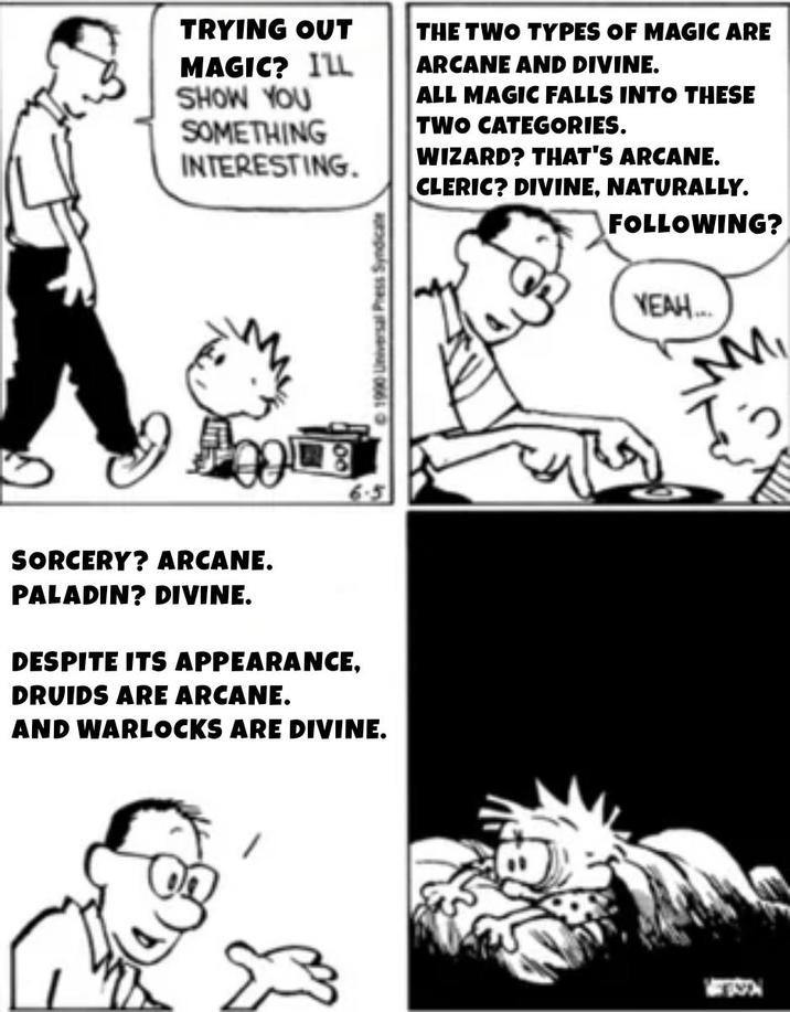 TRYING OUT THE TWO TYPES OF MAGIC ARE ARCANE AND DIVINE. MAGIC? ILL SHOW YOU SOMETHING INTERESTING. ALL MAGIC FALLS INTO THESE TWO CATEGORIES. WIZARD? THAT'S ARCANE. CLERIC? DIVINE, NATURALLY. FOLLOWING? SORCERY? ARCANE. PALADIN? DIVINE. DESPITE ITS APPEARANCE, DRUIDS ARE ARCANE. AND WARLOCKS ARE DIVINE. ©1990 Universal Press Syndicate YEAH... M