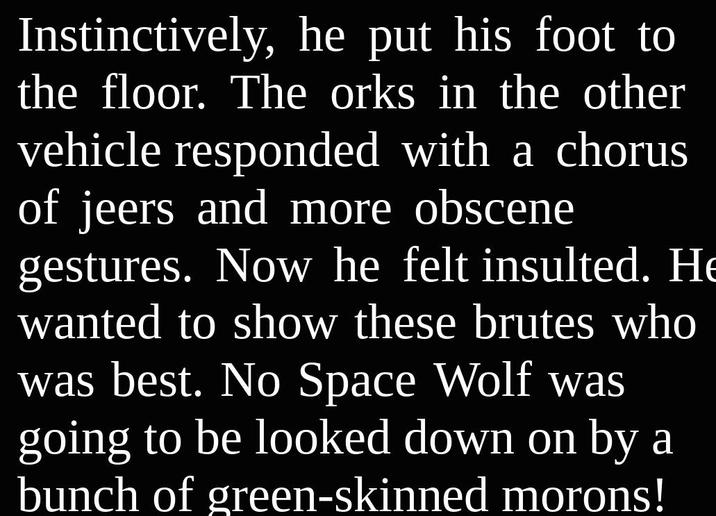 Instinctively, he put his foot to the floor. The orks in the other vehicle responded with a chorus of jeers and more obscene gestures. Now he felt insulted. He wanted to show these brutes who was best. No Space Wolf was going to be looked down on by a bunch of green-skinned morons!