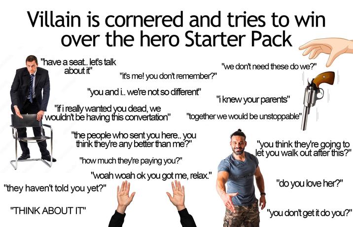 Villain is cornered and tries to win over the hero Starter Pack "have a seat.. let's talk about it" "we don't need these do we?" "it's me! you don't remember?" "you and i.. we're not so different" "if i really wanted you dead, we wouldn't be having this convertation" "i knew your parents" "together we would be unstoppable" "the people who sent you here.. you think they're any better than me?" "how much they're paying you?" "woah woah ok you got me, relax." "they haven't told you yet?" "you think they're going to let you walk out after this?" dreamstin "do you love her?" "THINK ABOUT IT" "you don't get it do you?"