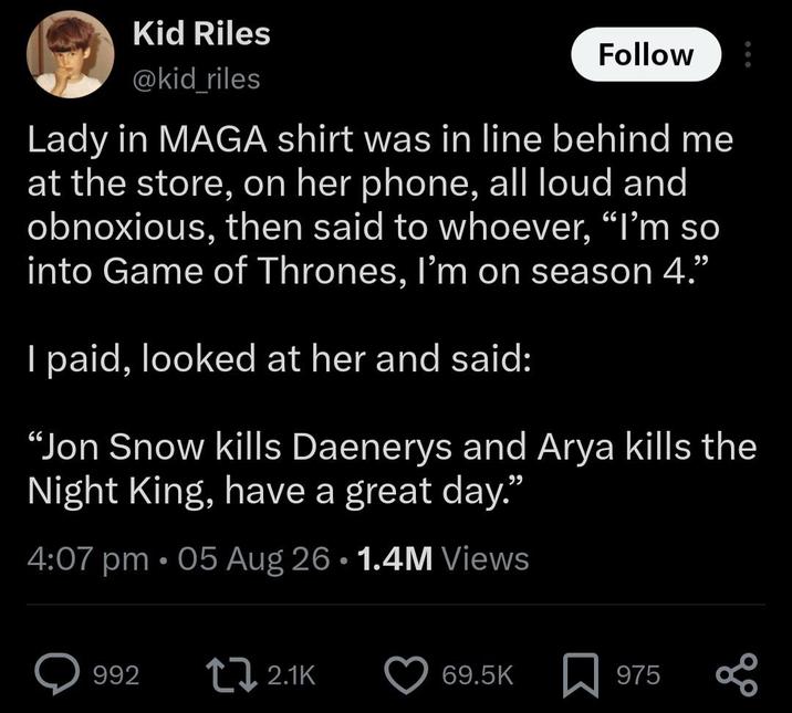 Kid Riles @kid_riles Follow Lady in MAGA shirt was in line behind me at the store, on her phone, all loud and obnoxious, then said to whoever, "I'm so into Game of Thrones, I'm on season 4." I paid, looked at her and said: "Jon Snow kills Daenerys and Arya kills the Night King, have a great day." 4:07 pm .05 Aug 26 1.4M Views • 992 2.1K 69.5K 975