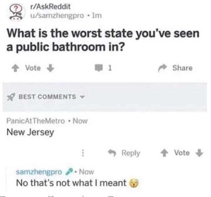 r/AskReddit u/samzhengpro ⚫lm What is the worst state you've seen a public bathroom in? Vote BEST COMMENTS ▾ Panic At TheMetro • Now New Jersey ➡ 1 Share Reply ↑ Vote samzhengpro. Now No that's not what I meant