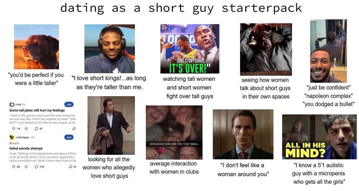 dating as a short guy starterpack 300 "you'd be perfect if you "I love short kings!...as long were a little taller" Join as they're taller than me. "LONG STORY SHORT, IT'S OVER!" watching tall women and short women fight over tall guys seeing how women talk about short guys in their own spaces "just be confident" "napoleon complex" "you dodged a bullet" r/tall 6h Some tall jokes still hurt my feelings I went to the grocery store and this man looked at me and was like "how's the weather up there" "pret thin"? I just looked at him like he was stupid, as he 14 27 r/shortguys 10h NSFW failed suicide attempt Join Took 1500mg of Dimenhydrinate and about 250ml of an alcoholic drink (13,5% alcohol). Apparently! had a convulsion so I think I came very close to dy 82172 AHAHAHAH HOW ARE YOU THAT SMALL looking for all the 4 women who allegedly love short guys average interaction with women in clubs "I don't feel like a woman around you" ALL IN HIS MIND? "I know a 5'1 autistic guy with a micropenis who gets all the girls"