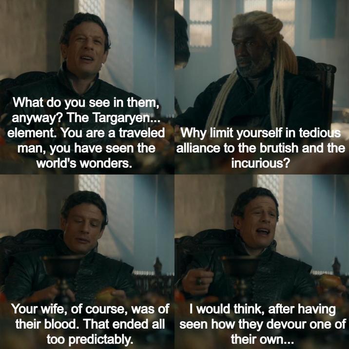 What do you see in them, anyway? The Targaryen... element. You are a traveled man, you have seen the world's wonders. Why limit yourself in tedious alliance to the brutish and the incurious? Your wife, of course, was of their blood. That ended all too predictably. I would think, after having seen how they devour one of their own...