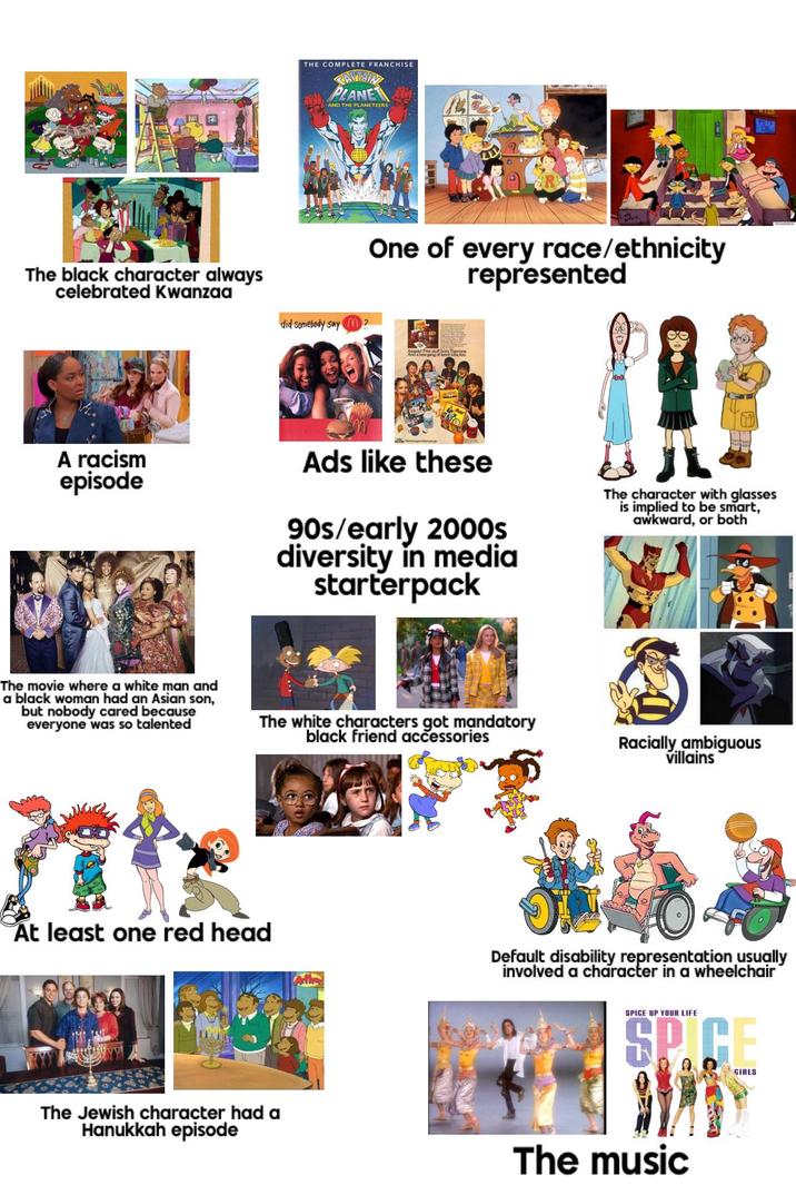 The black character always celebrated Kwanzaa THE COMPLETE FRANCHISE CAPTAIN PLANE AND THE PLANETEERS did somebody say m One of every race/ethnicity represented Aanand Free stuff from And a new gang of kah kits, too 10:0 A racism episode Ads like these 90s/early 2000s diversity in media starterpack The character with glasses is implied to be smart, awkward, or both The movie where a white man and a black woman had an Asian son, but nobody cared because everyone was so talented The white characters got mandatory black friend accessories Racially ambiguous villains At least one red head Default disability representation usually involved a character in a wheelchair The Jewish character had a Hanukkah episode SPICE UP YOUR LIFE SPICE The music GIRLS