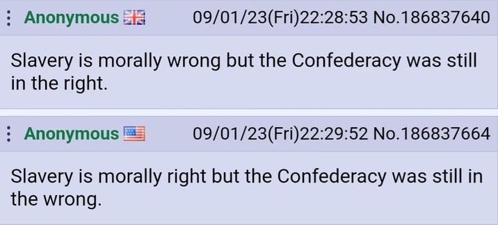 Anonymous 09/01/23(Fri)22:28:53 No.186837640 Slavery is morally wrong but the Confederacy was still in the right. Anonymous 09/01/23(Fri)22:29:52 No. 186837664 Slavery is morally right but the Confederacy was still in the wrong.