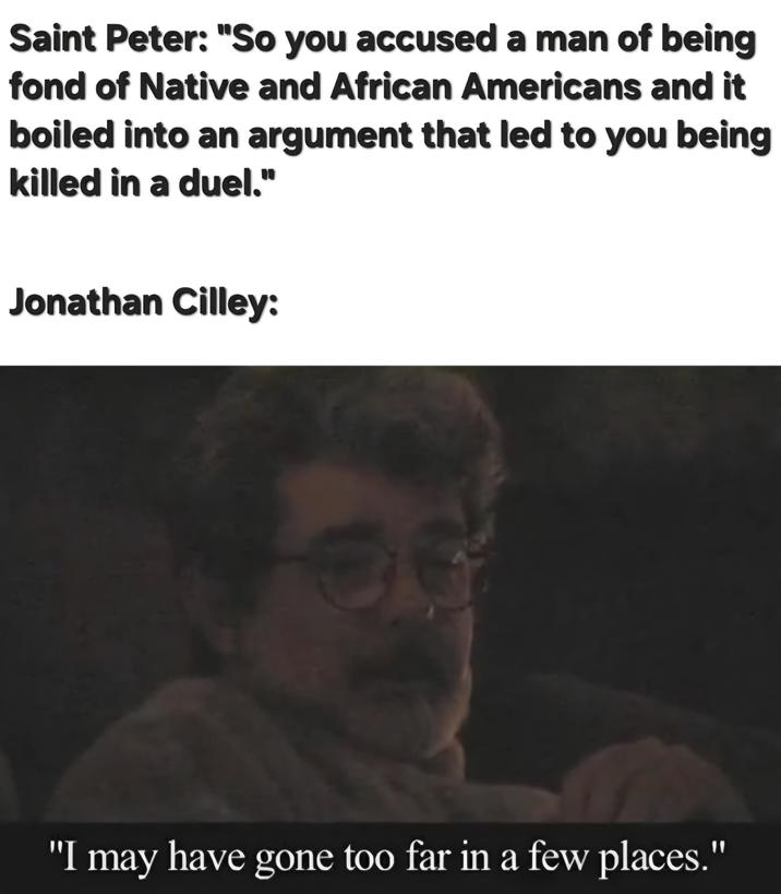 Saint Peter: "So you accused a man of being fond of Native and African Americans and it boiled into an argument that led to you being killed in a duel." Jonathan Cilley: "I may have gone too far in a few places."