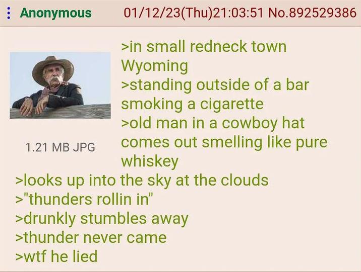 : Anonymous 1.21 MB JPG 01/12/23(Thu)21:03:51 No.892529386 >in small redneck town Wyoming >standing outside of a bar smoking a c-------- >old man in a cowboy hat comes out smelling like pure whiskey >looks up into the sky at the clouds >"thunders rollin in" >drunkly stumbles away >thunder never came >w-- he lied