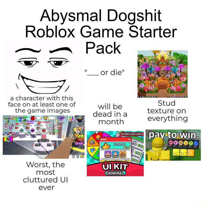 Abysmal Dogshit Roblox Game Starter Pack II or die" a character with this face on at least one of the game images GOOD TRAIN REQUIRED! FREIN GALAXY CROWNYE GO KART REQUIRED REQUIREDI a Alexios864 -Power: 0 SPIND 200 FREE 2 DEADLY DOM Auto will be dead in a month SHOP SCRIPTS INCLUDED STARTER PACK 29 Level 2 1.25 $100 a Stud texture on everything pay to win. T ( 029 Worst, the most cluttured UI ever UIKIT GENERAL $100 $100