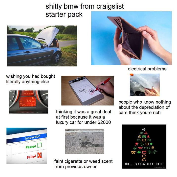 s----- bmw from craigslist starter pack wishing you had bought literally anything else 40 am Q 1.9 mph 250989 000.2 mls 0 Repair Bill electrical problems Inspection Passed Failed X thinking it was a great deal at first because it was a luxury car for under $2000 people who know nothing about the depreciation of cars think youre rich ED dream faint c-------- or weed scent from previous owner 00 000 OH... CHRISTMAS TREE BLIPSHIFT 2015