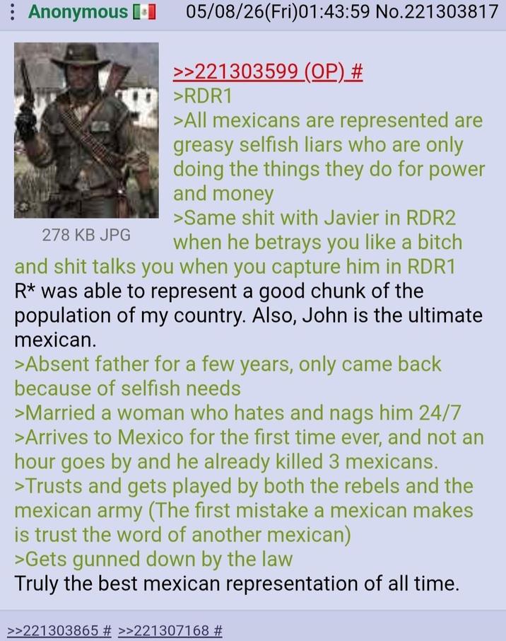 Anonymous [⚫ 278 KB JPG 05/08/26(Fri)01:43:59 No.221303817 >>221303599 (OP) # >RDR1 >All mexicans are represented are greasy selfish liars who are only doing the things they do for power and money >Same s--- with Javier in RDR2 when he betrays you like a bitch and s--- talks you when you capture him in RDR1 R* was able to represent a good chunk of the population of my country. Also, John is the ultimate mexican. >Absent father for a few years, only came back because of selfish needs >Married a woman who hates and nags him 24/7 >Arrives to Mexico for the first time ever, and not an hour goes by and he already killed 3 mexicans. >Trusts and gets played by both the rebels and the mexican army (The first mistake a mexican makes is trust the word of another mexican) >Gets gunned down by the law Truly the best mexican representation of all time. >>221303865 # >>221307168 #