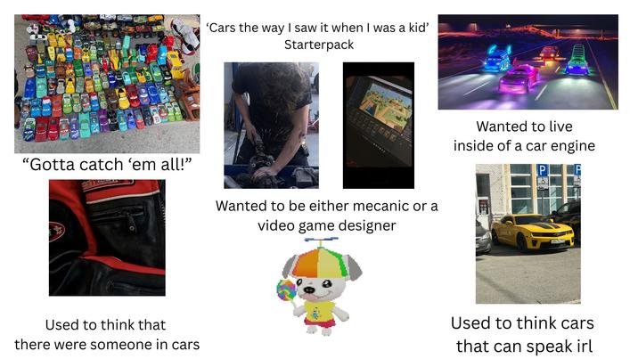 'Cars the way I saw it when I was a kid' Starterpack "Gotta catch 'em all!" Wanted to be either mecanic or a video game designer Used to think that there were someone in cars Wanted to live inside of a car engine P & E847HO Used to think cars that can speak irl