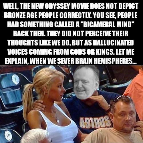 WELL, THE NEW ODYSSEY MOVIE DOES NOT DEPICT BRONZE AGE PEOPLE CORRECTLY. YOU SEE, PEOPLE HAD SOMETHING CALLED A "BICAMERAL MIND" BACK THEN. THEY DID NOT PERCEIVE THEIR THOUGHTS LIKE WE DO, BUT AS HALLUCINATED VOICES COMING FROM GODS OR KINGS. LET ME EXPLAIN, WHEN WE SEVER BRAIN HEMISPHERES... 10 ASTROS