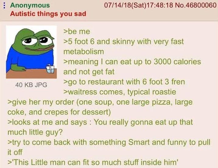 Anonymous Autistic things you sad 40 KB JPG >be me 07/14/18 (Sat) 17:48:18 No.46800060 >5 foot 6 and skinny with very fast metabolism >meaning I can eat up to 3000 calories and not get fat >go to restaurant with 6 foot 3 fren >waitress comes, typical roastie >give her my order (one soup, one large pizza, large coke, and crepes for dessert) >looks at me and says: You really gonna eat up that much little guy? >try to come back with something Smart and funny to pull it off >'This Little man can fit so much stuff inside him'