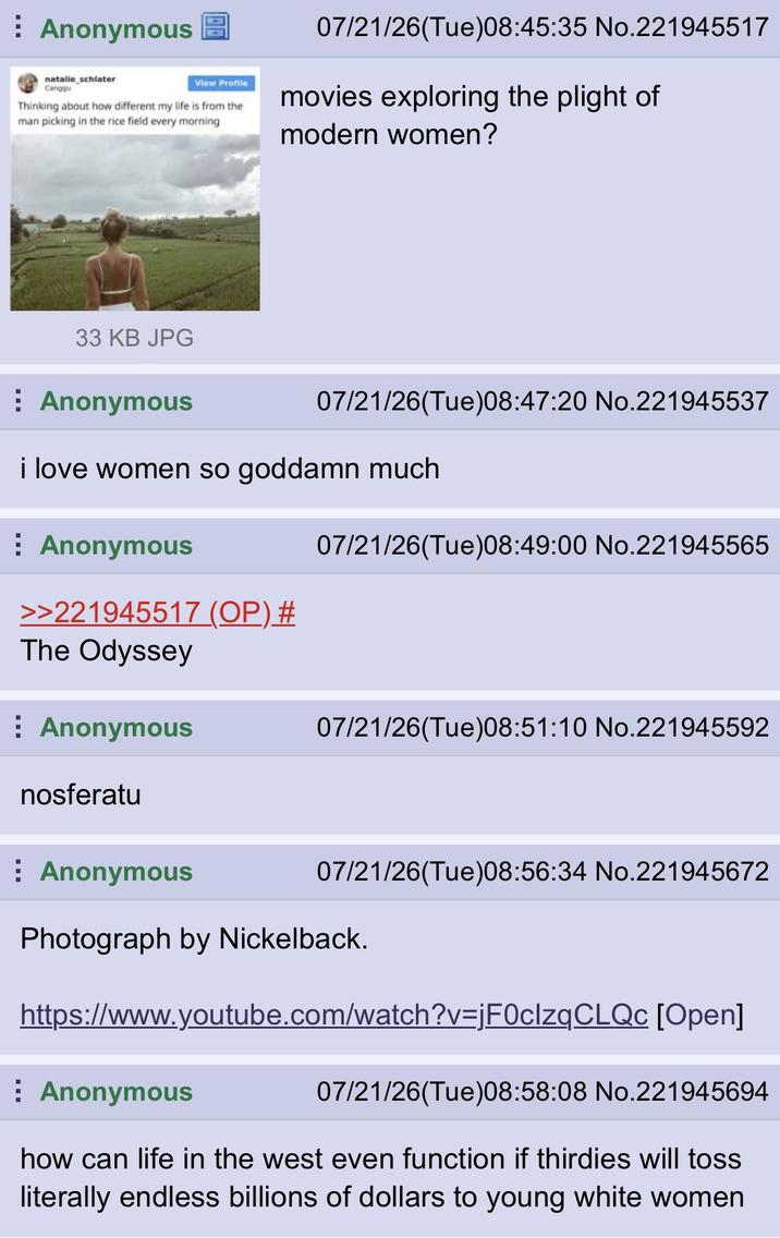 Anonymous natalie schlater Canggu View Profile Thinking about how different my life is from the man picking in the rice field every morning 07/21/26(Tue) 08:45:35 No.221945517 movies exploring the plight of modern women? 33 KB JPG Anonymous 07/21/26(Tue)08:47:20 No.221945537 i love women so goddamn much Anonymous 07/21/26(Tue)08:49:00 No.221945565 >>221945517 (OP) # The Odyssey Anonymous nosferatu Anonymous 07/21/26(Tue) 08:51:10 No.221945592 07/21/26(Tue)08:56:34 No.221945672 Photograph by Nickelback. https://www.youtube.com/watch?v=jF0clzqCLQc [Open] Anonymous 07/21/26(Tue)08:58:08 No.221945694 how can life in the west even function if thirdies will toss literally endless billions of dollars to young white women