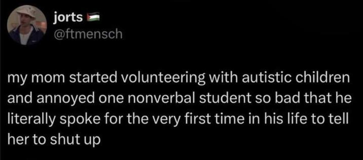 jorts @ftmensch my mom started volunteering with autistic children and annoyed one nonverbal student so bad that he literally spoke for the very first time in his life to tell her to shut up