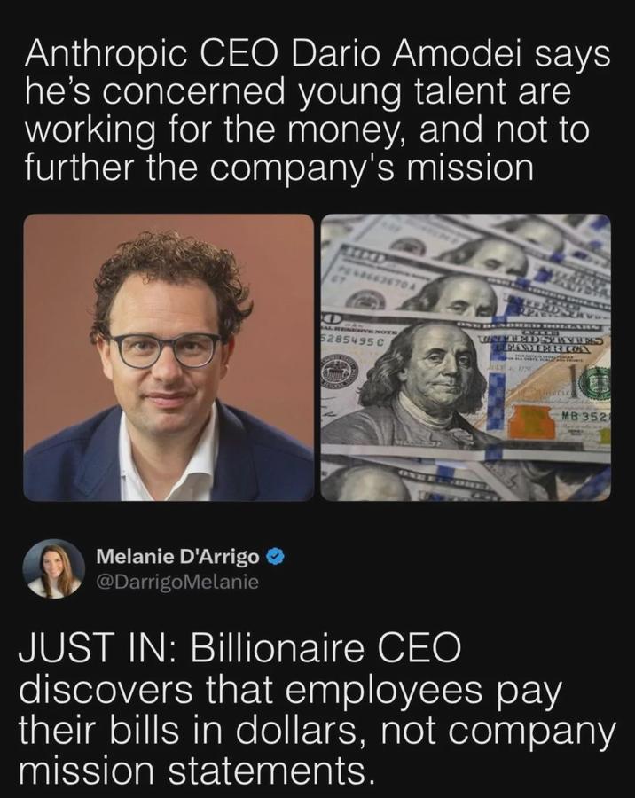Anthropic CEO Dario Amodei says he's concerned young talent are working for the money, and not to further the company's mission PES8663670A 67 O AL RESERVE NOTE 5285495 C IL 124 JAHIEDS TORE THED STATES PAMERICA JULY 4, 1775 eric MB 352 Melanie D'Arrigo ❤ @DarrigoMelanie JUST IN: Billionaire CEO discovers that employees pay their bills in dollars, not company mission statements.