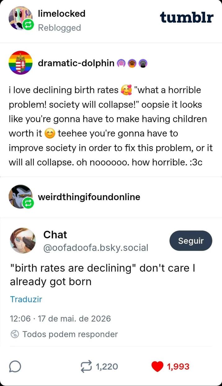 limelocked Reblogged tumblr dramatic-dolphin i love declining birth rates "what a horrible problem! society will collapse!" oopsie it looks like you're gonna have to make having children worth it teehee you're gonna have to improve society in order to fix this problem, or it will all collapse. oh noooooo. how horrible. :3c weirdthingifoundonline Chat @oofadoofa.bsky.social Seguir "birth rates are declining" don't care I already got born Traduzir 12:06 17 de mai. de 2026 • Todos podem responder D 1,220 1,993