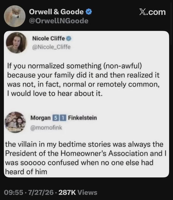 Orwell & Goode ❤ @OrwellNGoode Nicole Cliffe @Nicole_Cliffe X.com If you normalized something (non-awful) because your family did it and then realized it was not, in fact, normal or remotely common, I would love to hear about it. Morgan 51 Finkelstein @momofink the villain in my bedtime stories was always the President of the Homeowner's Association and I was sooooo confused when no one else had heard of him 09:55.7/27/26-287K Views