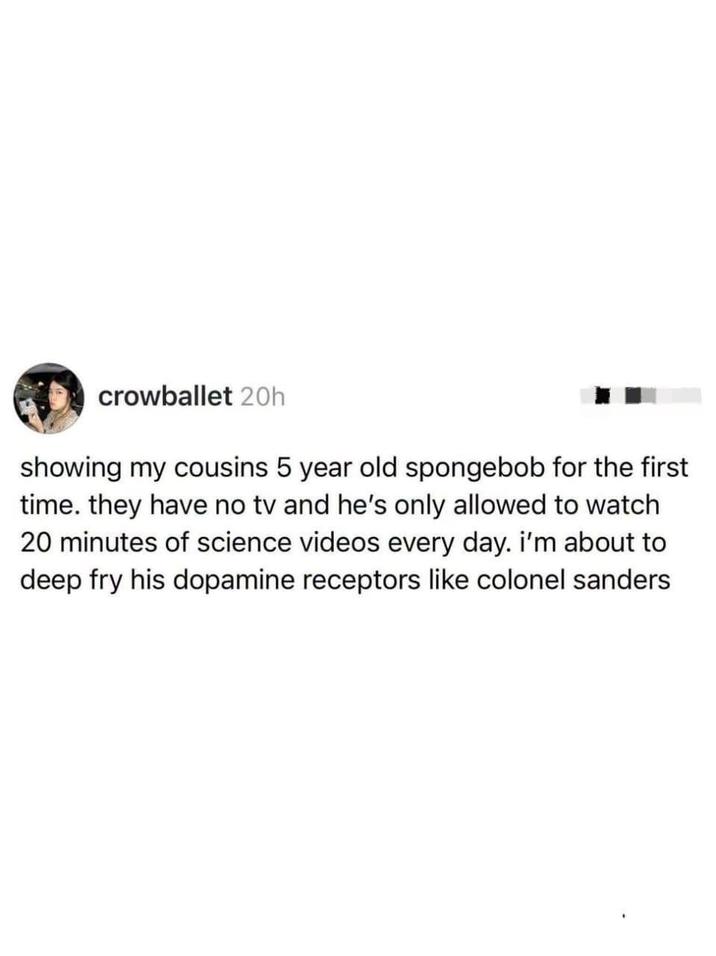 crowballet 20h showing my cousins 5 year old spongebob for the first time. they have no tv and he's only allowed to watch 20 minutes of science videos every day. i'm about to deep fry his dopamine receptors like colonel sanders