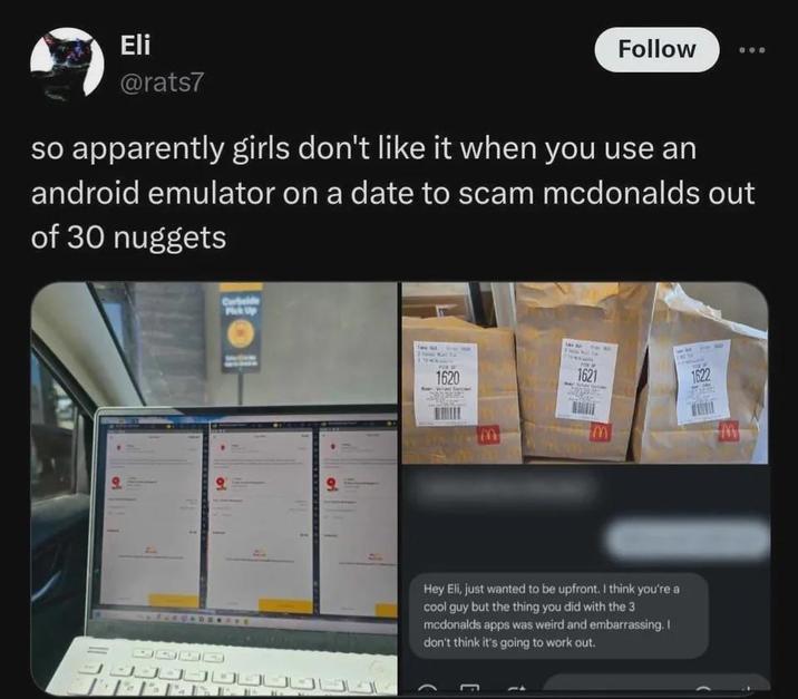 Eli @rats7 Follow so apparently girls don't like it when you use an android emulator on a date to scam mcdonalds out of 30 nuggets Cerbelde Pick Up Time Out 1620 M 1621 1622 HADE Hey Eli, just wanted to be upfront. I think you're a cool guy but the thing you did with the 3 mcdonalds apps was weird and embarrassing. I don't think it's going to work out. E M