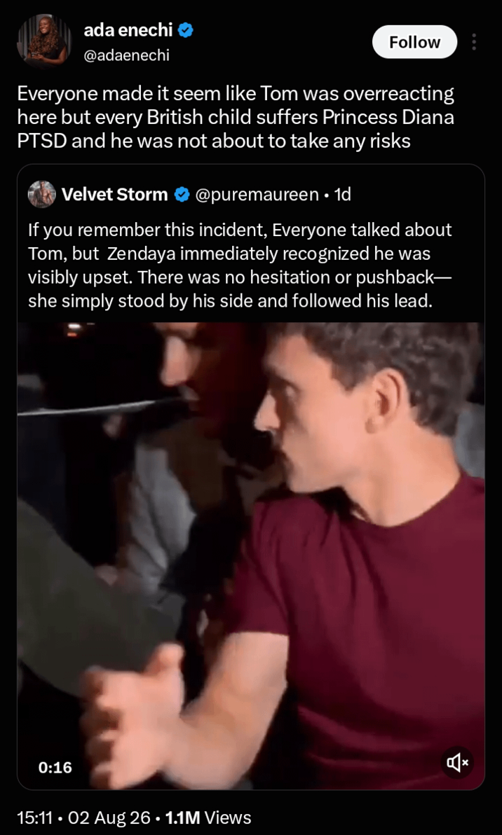 ada enechi @adaenechi Follow Everyone made it seem like Tom was overreacting here but every British child suffers Princess Diana PTSD and he was not about to take any risks Velvet Storm . @puremaureen • 1d If you remember this incident, Everyone talked about Tom, but Zendaya immediately recognized he was visibly upset. There was no hesitation or pushback- she simply stood by his side and followed his lead. 0:16 15:11.02 Aug 26 • 1.1M Views ☑