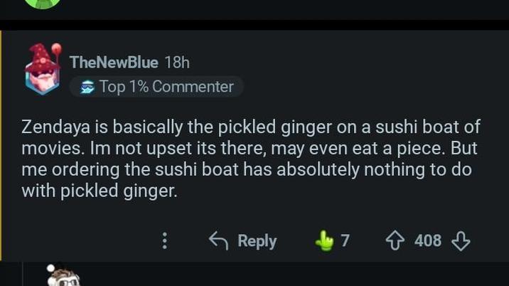 TheNewBlue 18h Top 1% Commenter Zendaya is basically the pickled ginger on a sushi boat of movies. Im not upset its there, may even eat a piece. But me ordering the sushi boat has absolutely nothing to do with pickled ginger. Reply 7 ✩ 408