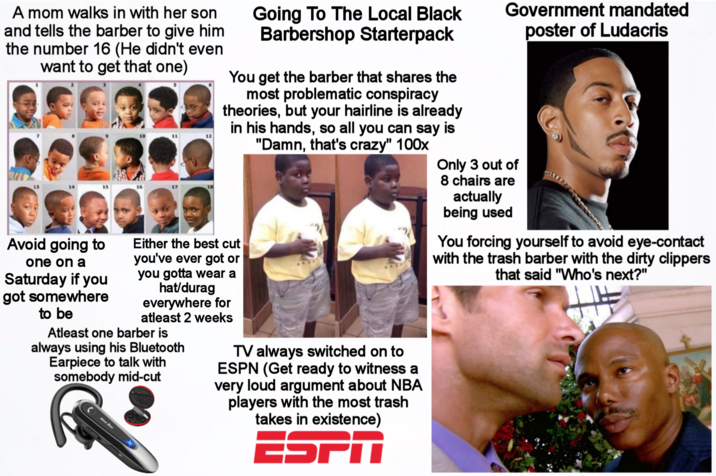 A mom walks in with her son and tells the barber to give him the number 16 (He didn't even want to get that one) 14 10 11 12 Going To The Local Black Barbershop Starterpack You get the barber that shares the most problematic conspiracy theories, but your hairline is already in his hands, so all you can say is "Damn, that's crazy" 100x Either the best cut Government mandated Only 3 out of 8 chairs are actually being used poster of Ludacris You forcing yourself to avoid eye-contact with the trash barber with the dirty clippers that said "Who's next?" Avoid going to one on a Saturday if you got somewhere to be you've ever got or you gotta wear a hat/durag everywhere for atleast 2 weeks Atleast one barber is always using his Bluetooth Earpiece to talk with somebody mid-cut TV always switched on to ESPN (Get ready to witness a very loud argument about NBA players with the most trash takes in existence) ESPA