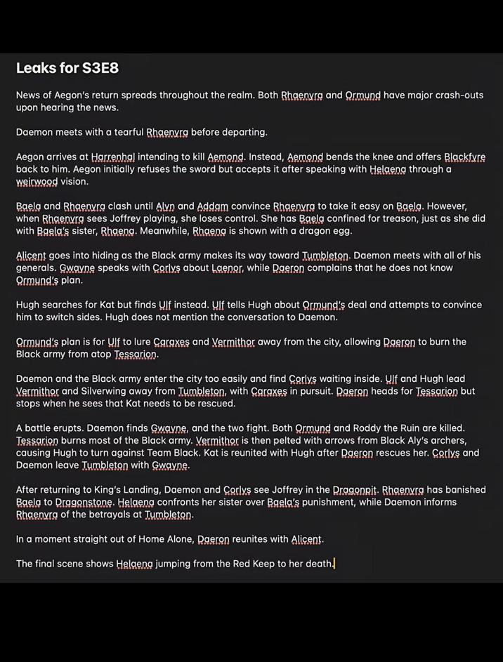 Leaks for S3E8 News of Aegon's return spreads throughout the realm. Both Rhaenyra and Ormund have major crash-outs upon hearing the news. Daemon meets with a tearful Rhgenyra before departing. Aegon arrives at Harrenhal intending to kill Aemond. Instead, Aemond bends the knee and offers Blackfyre back to him. Aegon initially refuses the sword but accepts it after speaking with Helgeng through a weirwood vision. Baela and Rhaenyra clash until Alyn and Addam convince Rhaenyra to take it easy on Baela. However, when Rhaenyra sees Joffrey playing, she loses control. She has Baela confined for treason, just as she did with Baela's sister, Rhaeng. Meanwhile, Rhaeng is shown with a dragon egg. Alicent goes into hiding as the Black army makes its way toward Tumbleton. Daemon meets with all of his generals. Gwayne speaks with Corlys about Laenor, while Daeron complains that he does not know Ormynd's plan. Hugh searches for Kat but finds Ulf instead. Ulf tells Hugh about Ormund's deal and attempts to convince him to switch sides. Hugh does not mention the conversation to Daemon. Ormynd's plan is for Ulf to lure Caraxes and Vermithor away from the city, allowing Daeron to burn the Black army from atop Tessarion. Daemon and the Black army enter the city too easily and find Corlys waiting inside. Ulf and Hugh lead Vermithor and Silverwing away from Tumbleton, with Caraxes in pursuit. Daeron heads for Tessarion but stops when he sees that Kat needs to be rescued. A battle erupts. Daemon finds Gwayne, and the two fight. Both Ormund and Roddy the Ruin are killed. Tessarion burns most of the Black army. Vermithor is then pelted with arrows from Black Aly's archers, causing Hugh to turn against Team Black. Kat is reunited with Hugh after Daeron rescues her. Corlys and Daemon leave Tumbleton with Gwayne. After returning to King's Landing, Daemon and Corlys see Joffrey in the Dragonpit. Rhaenyra has banished Baela to Dragonstone. Helaena confronts her sister over Baela's punishment, while Daemon informs Rhaenyra of the betrayals at Tumbleton. In a moment straight out of Home Alone, Daeron reunites with Alicent. The final scene shows Helgeng jumping from the Red Keep to her death.