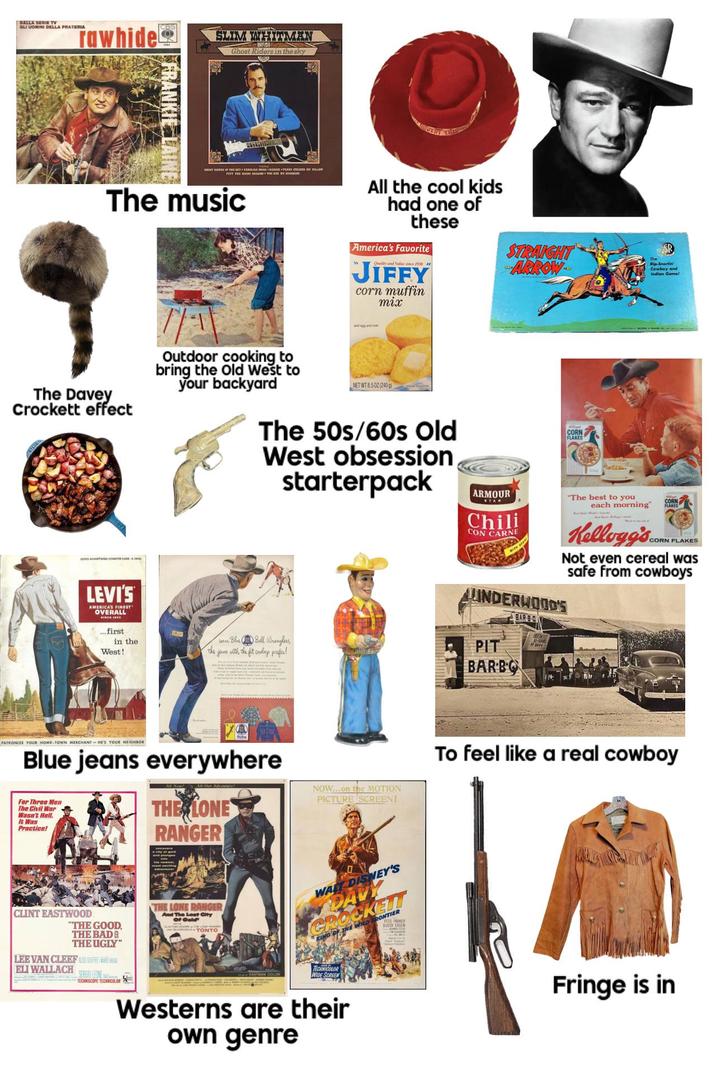 DALLA SERIE TV GLI UOMINI DELLA PRATERIA Tawhide CBS SLIM WHITMAN Ghost Riders in the sky GHOST RIDERS IN THE SKY CAROLINA MANE TEARS MY PILLOW PETY THE MAN YOU The music The Davey Crockett effect LES COUNTER CARD E LEVI'S AMERICA'S FINEST" OVERALL ...first All the cool kids had one of these America's Favorite Quality and Value since 1930 JIFFY corn muffin mix STRAIGHT ARROW Rip-Snortin Cowboy and Indian Game! Outdoor cooking to bring the Old West to your backyard NET WT 8.502 (240g) The 50s/60s Old West obsession starterpack in the West! wear Blue Bell Wranglers, the jeans with the fit croboys prefer! CORN FLAKES ARMOUR STAR Chili CON CARNE "The best to you CORN each morning" FLAKES Kellogg's.. CORN FLAKES Not even cereal was safe from cowboys UNDERWOOD'S PIT BARBO BAR-B-Q PATRONIZE YOUR HOME-TOWN MERCHANT HE'S YOUR NEIGHBOR Blue jeans everywhere For Three Men The Civil War Wasn't Hell. It Was Practice! THE LONE RANGER NOW...on the MOTION PICTURE SCREEN! To feel like a real cowboy CLINT EASTWOOD "THE GOOD. THE BADE THE UGLY" LEE VAN CLEEF ALDO BUFFER REGA THE LONE RANGER And The Lost City Of Gold TONTO WALT DISNEY'S CROCKETT KING OF THE WILD FRONTIER Bub ELI WALLACH SERGIO LEONE TECHNICOLOR TECHNICOLOR WIDE SCREEN Westerns are their own genre Fringe is in