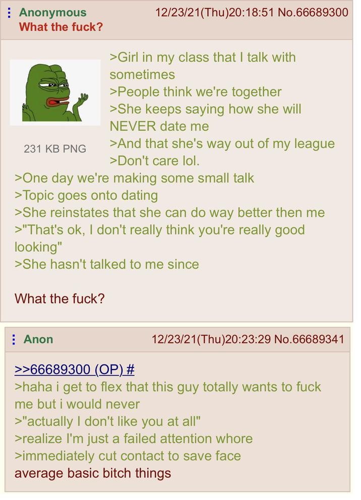 Anonymous What the f---? 231 KB PNG 12/23/21(Thu)20:18:51 No.66689300 >Girl in my class that I talk with sometimes >People think we're together >She keeps saying how she will NEVER date me >And that she's way out of my league >Don't care lol. >One day we're making some small talk >Topic goes onto dating >She reinstates that she can do way better then me >"That's ok, I don't really think you're really good looking" >She hasn't talked to me since What the f---? Anon >>66689300 (OP) # 12/23/21(Thu)20:23:29 No.66689341 >haha i get to flex that this guy totally wants to f--- me but i would never >"actually I don't like you at all" >realize I'm just a failed attention w---- >immediately cut contact to save face average basic bitch things.