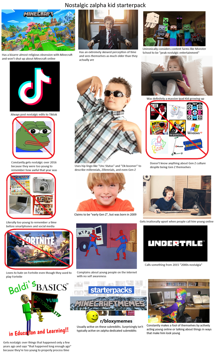 MINECRAFT Nostalgic zalpha kid starterpack Has a bizarre almost religious obsession with Minecraft and won't shut up about Minecraft online Has an extremely skewed perception of time and sees themselves as much older than they actually are Unironically considers content farms like Monster School to be "peak nostalgic entertainment" ل Always post nostalgic edits to Tiktok Was definitely a massive Ipad Kid growing up GREEN DAY american idiot NEW CEREAL STRAWS A 回 NEWGROUNDS Windows xp ORazor BLOCK STER Constantly gets nostalgic over 2016 because they were too young to remember how awful that year was Uses hip lingo like "Unc Status" and "Ok boomer" to describe millennials, Zillennials, and even Gen Z Doesn't know anything about Gen Z culture despite being Gen Z themselves Literally too young to remember a time before smartphones and social media FORTNITE Claims to be "early Gen Z", but was born in 2009 NYPD Gets irrationally upset when people call him young online UNDERTALE' Loves to hate on Fortnite even though they used to play Fortnite Baldi' SBASICS™ YUM HISTORICALITY Complains about young people on the internet with no self awareness (3:11) appstarterpacks Calls something from 2015 "2000s nostalgia" MINECRAFTMEMER TM in Education and Learning!! Gets nostalgic over things that happened only a few years ago and says "that happened long enough ago" because they're too young to properly process time r/bloxymemes Usually active on these subreddits. Surprisingly isn't typically active on zalpha dedicated subreddits Constantly makes a fool of themselves by actively acting young online or talking about things in ways that make him look young