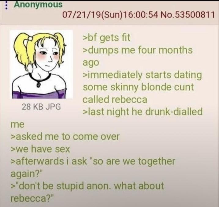 Anonymous 07/21/19(Sun)16:00:54 No.53500811 >bf gets fit >dumps me four months ago >immediately starts dating some skinny blonde c--- called rebecca 28 KB JPG >last night he drunk-dialled me >asked me to come over >we have sex >afterwards i ask "so are we together again?" >"don't be stupid anon. what about rebecca?"