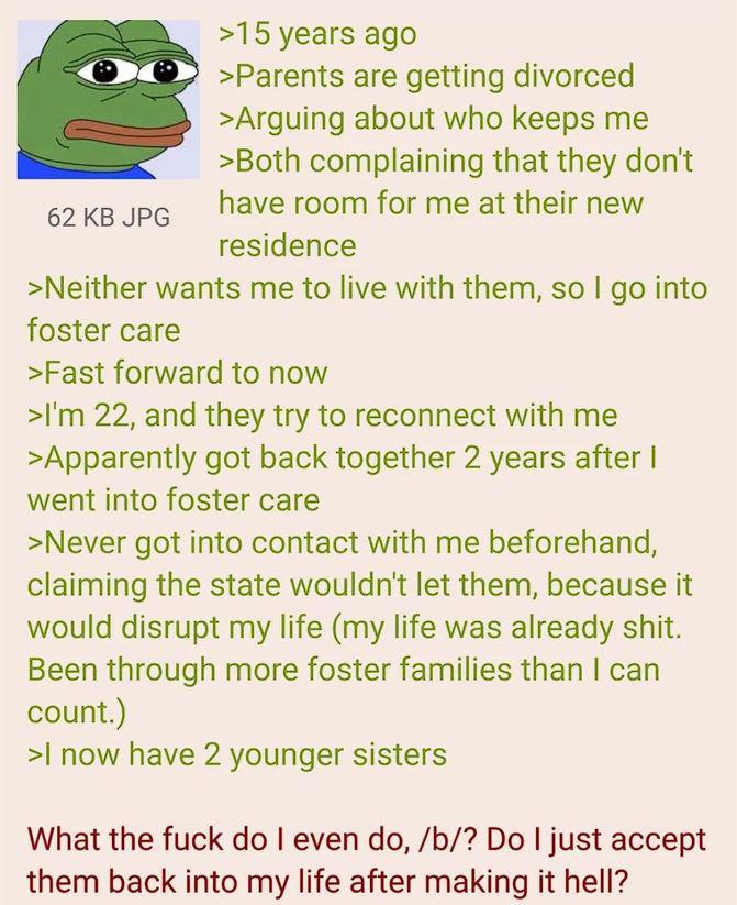 62 KB JPG >15 years ago >Parents are getting divorced >Arguing about who keeps me >Both complaining that they don't have room for me at their new residence >Neither wants me to live with them, so I go into foster care >Fast forward to now >I'm 22, and they try to reconnect with me >Apparently got back together 2 years after I went into foster care >Never got into contact with me beforehand, claiming the state wouldn't let them, because it would disrupt my life (my life was already s---. Been through more foster families than I can count.) >I now have 2 younger sisters What the f--- do I even do, /b/? Do I just accept them back into my life after making it hell?