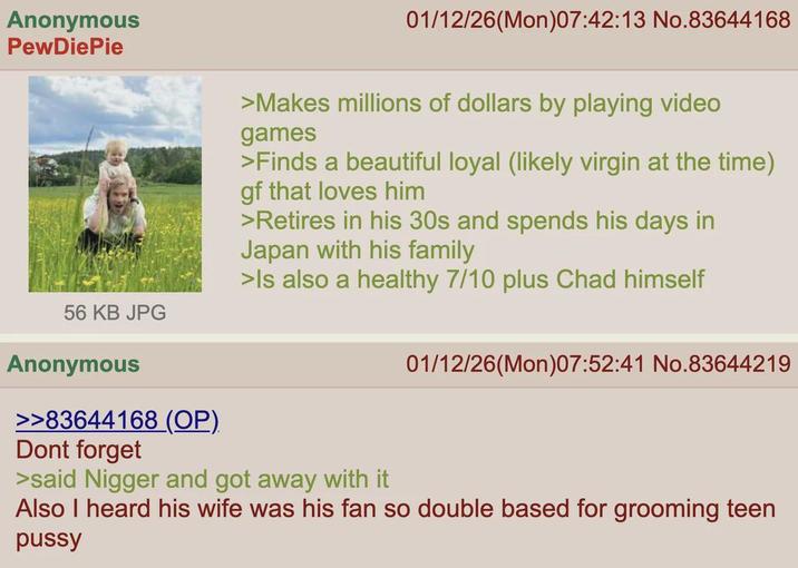 Anonymous PewDiePie 01/12/26(Mon)07:42:13 No.83644168 >Makes millions of dollars by playing video games >Finds a beautiful loyal (likely virgin at the time) gf that loves him >Retires in his 30s and spends his days in Japan with his family >Is also a healthy 7/10 plus Chad himself 56 KB JPG Anonymous >>83644168 (OP) Dont forget >said N----- and got away with it 01/12/26(Mon)07:52:41 No.83644219 Also I heard his wife was his fan so double based for grooming teen p----
