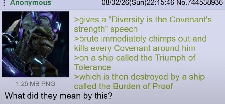 Anonymous 1.25 MB PNG 08/02/26(Sun)22:15:46 No.744538936 >gives a "Diversity is the Covenant's strength" speech >brute immediately chimps out and kills every Covenant around him >on a ship called the Triumph of Tolerance >which is then destroyed by a ship called the Burden of Proof What did they mean by this?