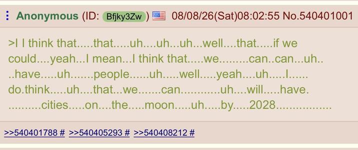 Anonymous (ID: Bfjky3Zw) 08/08/26(Sat) 08:02:55 No.540401001 >| I think that…....that…....uh....uh...uh...well……..that………..if we could....yeah...I mean...I think that.....we can..can...uh.. ..have.....uh....people uh.....well.....yeah....uh............ do.think.....uh....that...we...can...uh....will.....have. ..cities.....on....the..... moon.....uh..by 2028............. >>540401788 # >>540405293 # >>540408212 #