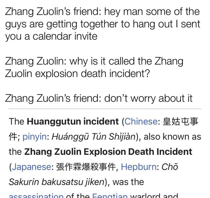 Zhang Zuolin's friend: hey man some of the guys are getting together to hang out I sent you a calendar invite Zhang Zuolin: why is it called the Zhang Zuolin explosion death incident? Zhang Zuolin's friend: don't worry about it The Huanggutun incident (Chinese: 14; pinyin: Huánggū Tún Shijiàn), also known as the Zhang Zuolin Explosion Death Incident (Japanese: 114, Hepburn: Chō Sakurin bakusatsu jiken), was the assassination of the Fenatian warlord and