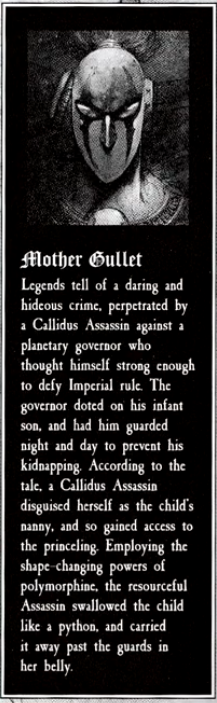 Mother Gullet Legends tell of a daring and hideous crime, perpetrated by a Callidus Assassin against a planetary governor who thought himself strong enough to defy Imperial rule. The governor doted on his infant son, and had him guarded night and day to prevent his kidnapping. According to the tale, a Callidus Assassin disguised herself as the child's nanny, and so gained access to the princeling. Employing the shape-changing powers of polymorphine, the resourceful Assassin swallowed the child like a python, and carried away past the guards in her belly. it