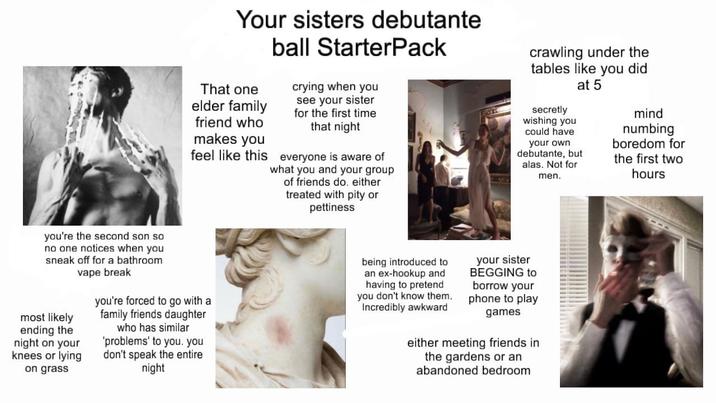 Your sisters debutante That one elder family friend who makes you feel like this ball Starter Pack crying when you see your sister for the first time that night everyone is aware of what you and your group of friends do. either treated with pity or pettiness crawling under the tables like you did secretly wishing you could have at 5 your own debutante, but alas. Not for men. mind numbing boredom for the first two hours you're the second son so no one notices when you sneak off for a bathroom vape break most likely ending the night on your knees or lying on grass you're forced to go with a family friends daughter who has similar 'problems' to you. you don't speak the entire night being introduced to an ex-hookup and having to pretend you don't know them. Incredibly awkward your sister BEGGING to borrow your phone to play games either meeting friends in the gardens or an abandoned bedroom