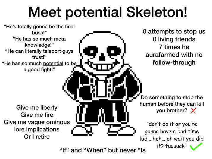 Meet potential Skeleton! "He's totally gonna be the final boss!" "He has so much meta knowledge!" "He can literally teleport guys trust!" "He has so much potential to be a good fight!" 0 attempts to stop us O living friends 7 times he aurafarmed with no follow-through Give me liberty Give me fire Give me vague ominous lore implications Or I retire Do something to stop the human before they can kill you brother? ✗ "don't do it or you're gonna have a bad time kid... heh... oh wait you did "If" and "When" but never "Is it? fuuuuck"