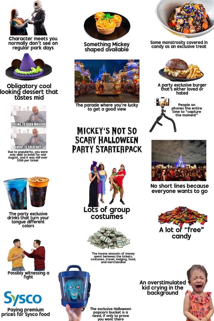 Character meets you normally don't see on regular park days Something Mickey shaped available Some monstrosity covered in candy as an exclusive treat Obligatory cool looking dessert that tastes mid The parade where you're lucky to get a good view A party exclusive burger that's either loved or hated People on phones the entire time to "capture the moment" TRYING TO BOOK MNSSHP EVENT IS SOLD OUT Due to popularity, you were only able to book for mid August, and it was still over $100 per ticket MICKEY'S NOT SO SCARY HALLOWEEN PARTY STARTERPACK No short lines because everyone wants to go The party exclusive drinks that turn your tongue different colors Lots of group costumes A lot of "free" candy Possibly witnessing a fight The insane amounts of money spent between the tickets," costumes, travel, lodging, food, and merchandise Sysco Paying premium prices for Sysco food The exclusive Halloween popcorn bucket is a need, if only to prove you went there An overstimulated kid crying in the background