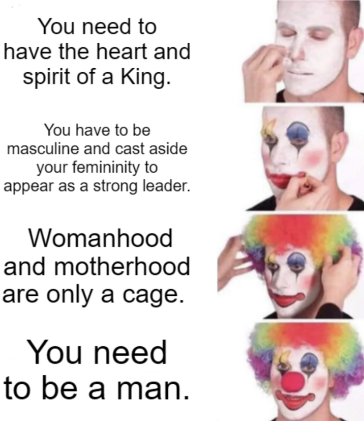 You need to have the heart and spirit of a King. You have to be masculine and cast aside your femininity to appear as a strong leader. Womanhood and motherhood are only a cage. You need to be a man.