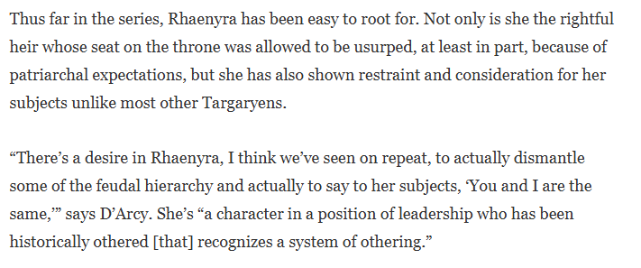 Thus far in the series, Rhaenyra has been easy to root for. Not only is she the rightful heir whose seat on the throne was allowed to be usurped, at least in part, because of patriarchal expectations, but she has also shown restraint and consideration for her subjects unlike most other Targaryens. "There's a desire in Rhaenyra, I think we've seen on repeat, to actually dismantle some of the feudal hierarchy and actually to say to her subjects, You and I are the same," says D'Arcy. She's “a character in a position of leadership who has been historically othered [that] recognizes a system of othering."