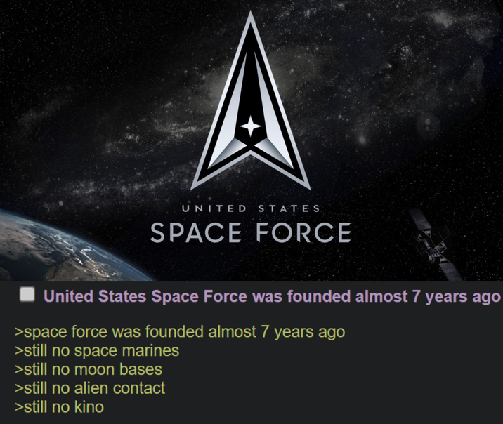 UNITED STATES SPACE FORCE United States Space Force was founded almost 7 years ago >space force was founded almost 7 years ago >still no space marines >still no moon bases >still no alien contact >still no kino