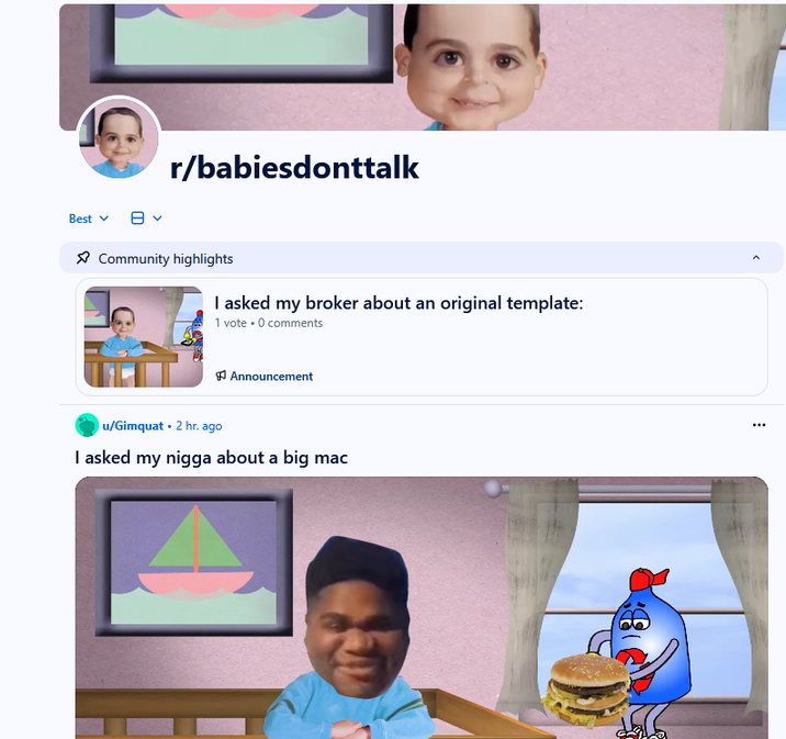 Best r/babiesdonttalk Community highlights I asked my broker about an original template: 1 vote ⚫ 0 comments Announcement u/Gimquat 2 hr. ago I asked my n---- about a big mac 156